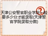 天津公安警官职业学院一般要多少分才能录取(天津警官学院录取分数)