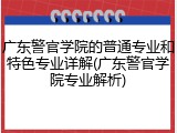 广东警官学院的普通专业和特色专业详解(广东警官学院专业解析)