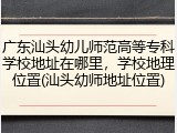 广东汕头幼儿师范高等专科学校地址在哪里，学校地理位置(汕头幼师地址位置)