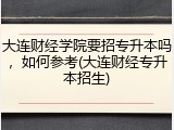 大连财经学院要招专升本吗，如何参考(大连财经专升本招生)