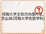 河海大学主攻方向是什么，怎么样(河海大学优势学科)