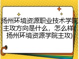 扬州环境资源职业技术学院主攻方向是什么，怎么样(扬州环境资源学院主攻)