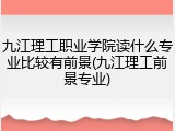 九江理工职业学院读什么专业比较有前景(九江理工前景专业)