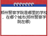 郑州警察学院是哪里的学校，在哪个城市(郑州警察学院在哪)