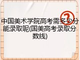 中国美术学院高考需多少分能录取呢(国美高考录取分数线)