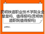 昆明铁道职业技术学院含金量量吗，值得报吗(昆明铁道职院值得报吗)
