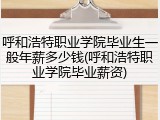 呼和浩特职业学院毕业生一般年薪多少钱(呼和浩特职业学院毕业薪资)