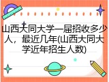 山西大同大学一届招收多少人，最近几年(山西大同大学近年招生人数)