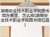 湖南安全技术职业学院图书馆在哪里，怎么样(湖南安全技术职业学院图书馆位置)
