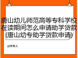 唐山幼儿师范高等专科学校在读期间怎么申请助学贷款(唐山幼专助学贷款申请)