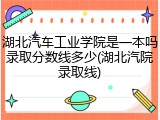 湖北汽车工业学院是一本吗录取分数线多少(湖北汽院录取线)