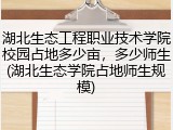 湖北生态工程职业技术学院校园占地多少亩，多少师生(湖北生态学院占地师生规模)