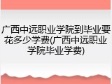 广西中远职业学院到毕业要花多少学费(广西中远职业学院毕业学费)