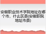 安徽职业技术学院地址在哪个市，什么区县(安徽职院地址市县)