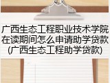 广西生态工程职业技术学院在读期间怎么申请助学贷款(广西生态工程助学贷款)