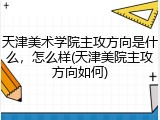 天津美术学院主攻方向是什么，怎么样(天津美院主攻方向如何)
