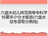 六盘水幼儿师范高等专科学校要多少分才能进(六盘水幼专录取分数线)