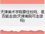 天津美术学院要住校吗，是否能走读(天津美院可走读吗)