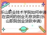 乐山职业技术学院如何申请在读间的创业无息贷款(乐山职院创业贷款申请)