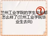 兰州工业学院的学生毕业都怎么样了(兰州工业学院毕业生去向)