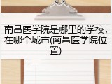 南昌医学院是哪里的学校，在哪个城市(南昌医学院位置)