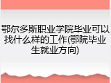 鄂尔多斯职业学院毕业可以找什么样的工作(鄂院毕业生就业方向)