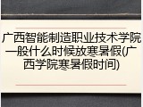 广西智能制造职业技术学院一般什么时候放寒暑假(广西学院寒暑假时间)