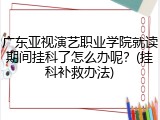 广东亚视演艺职业学院就读期间挂科了怎么办呢？(挂科补救办法)