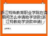 浙江特殊教育职业学院在读期间怎么申请助学贷款(浙江特教助学贷款申请)