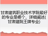 甘肃建筑职业技术学院最好的专业是哪个，详细阐述(甘肃建院王牌专业)