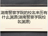 湖南警察学院的校名来历有什么渊源(湖南警察学院校名渊源)