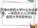 天津中医药大学什么专业最好，一年招多少人(天津中医药大学优势专业)