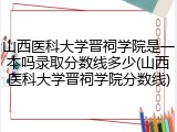 山西医科大学晋祠学院是一本吗录取分数线多少(山西医科大学晋祠学院分数线)