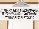 广州涉外经济职业技术学院要招专升本吗，如何参考(广州涉外专升本条件)