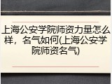 上海公安学院师资力量怎么样，名气如何(上海公安学院师资名气)