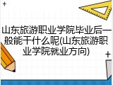 山东旅游职业学院毕业后一般能干什么呢(山东旅游职业学院就业方向)