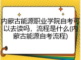 内蒙古能源职业学院自考可以去读吗，流程是什么(内蒙古能源自考流程)