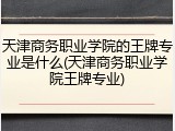 天津商务职业学院的王牌专业是什么(天津商务职业学院王牌专业)