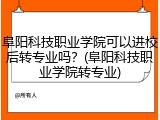 阜阳科技职业学院可以进校后转专业吗？(阜阳科技职业学院转专业)