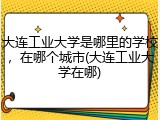大连工业大学是哪里的学校，在哪个城市(大连工业大学在哪)