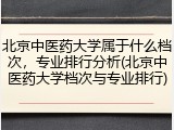北京中医药大学属于什么档次，专业排行分析(北京中医药大学档次与专业排行)
