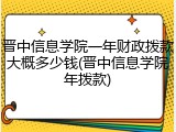 晋中信息学院一年财政拨款大概多少钱(晋中信息学院年拨款)