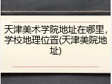 天津美术学院地址在哪里，学校地理位置(天津美院地址)