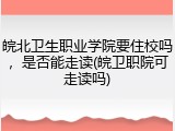 皖北卫生职业学院要住校吗，是否能走读(皖卫职院可走读吗)