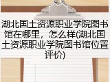 湖北国土资源职业学院图书馆在哪里，怎么样(湖北国土资源职业学院图书馆位置评价)