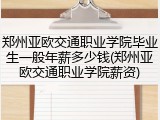 郑州亚欧交通职业学院毕业生一般年薪多少钱(郑州亚欧交通职业学院薪资)