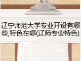 辽宁师范大学专业开设有哪些,特色在哪(辽师专业特色)