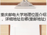 重庆邮电大学地理位置介绍，详细地址在哪(重邮地址)