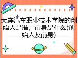 大连汽车职业技术学院的创始人是谁，前身是什么(创始人及前身)
