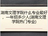 湖南文理学院什么专业最好，一年招多少人(湖南文理学院热门专业)